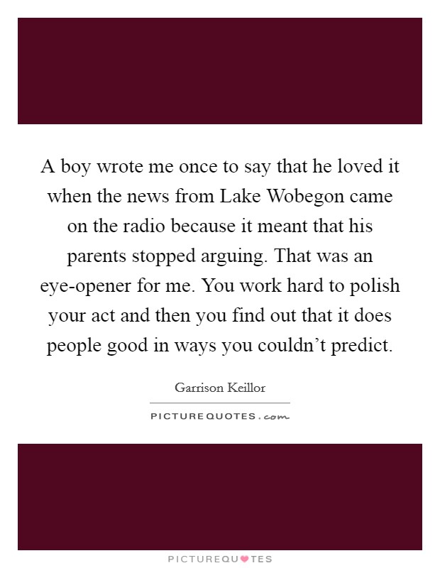 A boy wrote me once to say that he loved it when the news from Lake Wobegon came on the radio because it meant that his parents stopped arguing. That was an eye-opener for me. You work hard to polish your act and then you find out that it does people good in ways you couldn't predict Picture Quote #1
