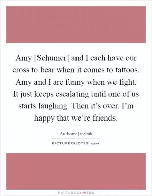 Amy [Schumer] and I each have our cross to bear when it comes to tattoos. Amy and I are funny when we fight. It just keeps escalating until one of us starts laughing. Then it’s over. I’m happy that we’re friends Picture Quote #1