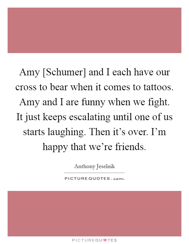 Amy [Schumer] and I each have our cross to bear when it comes to tattoos. Amy and I are funny when we fight. It just keeps escalating until one of us starts laughing. Then it's over. I'm happy that we're friends Picture Quote #1