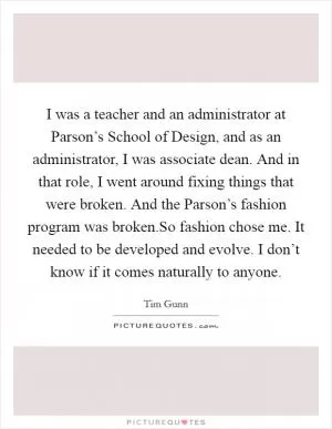 I was a teacher and an administrator at Parson’s School of Design, and as an administrator, I was associate dean. And in that role, I went around fixing things that were broken. And the Parson’s fashion program was broken.So fashion chose me. It needed to be developed and evolve. I don’t know if it comes naturally to anyone Picture Quote #1
