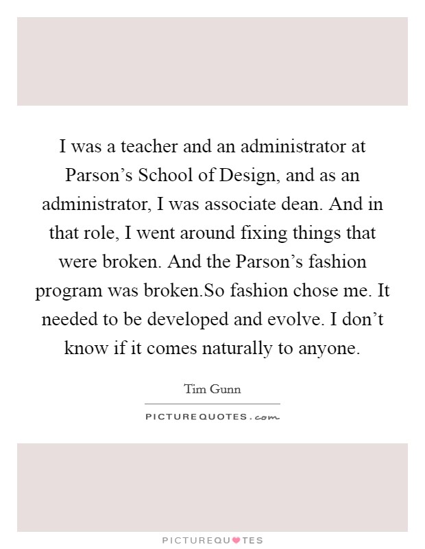 I was a teacher and an administrator at Parson's School of Design, and as an administrator, I was associate dean. And in that role, I went around fixing things that were broken. And the Parson's fashion program was broken.So fashion chose me. It needed to be developed and evolve. I don't know if it comes naturally to anyone Picture Quote #1