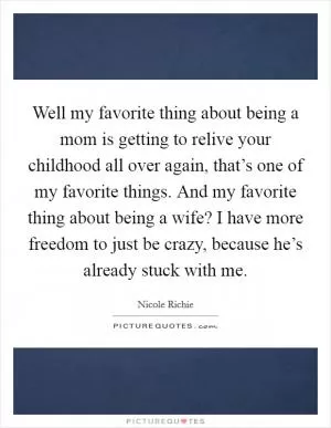 Well my favorite thing about being a mom is getting to relive your childhood all over again, that’s one of my favorite things. And my favorite thing about being a wife? I have more freedom to just be crazy, because he’s already stuck with me Picture Quote #1