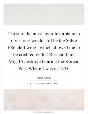I’m sure the most favorite airplane in my career would still be the Sabre F86 cleft wing , which allowed me to be credited with 2 Russian-built Mig-15 destroyed during the Korean War. Where I was in 1953 Picture Quote #1
