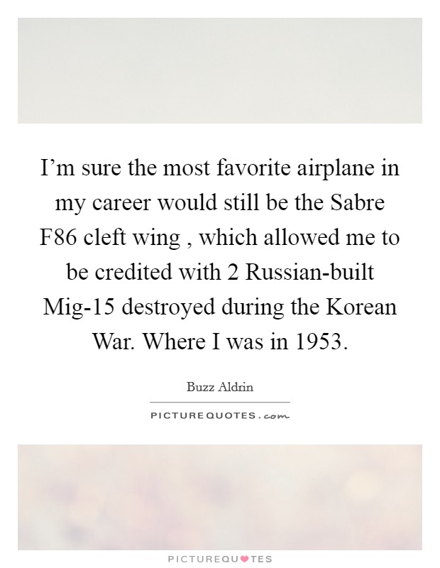 I'm sure the most favorite airplane in my career would still be the Sabre F86 cleft wing , which allowed me to be credited with 2 Russian-built Mig-15 destroyed during the Korean War. Where I was in 1953 Picture Quote #1