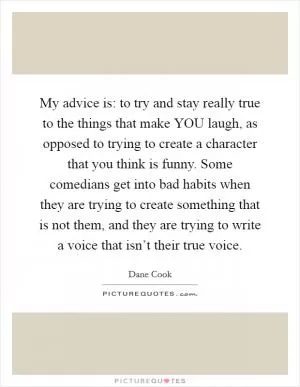 My advice is: to try and stay really true to the things that make YOU laugh, as opposed to trying to create a character that you think is funny. Some comedians get into bad habits when they are trying to create something that is not them, and they are trying to write a voice that isn’t their true voice Picture Quote #1