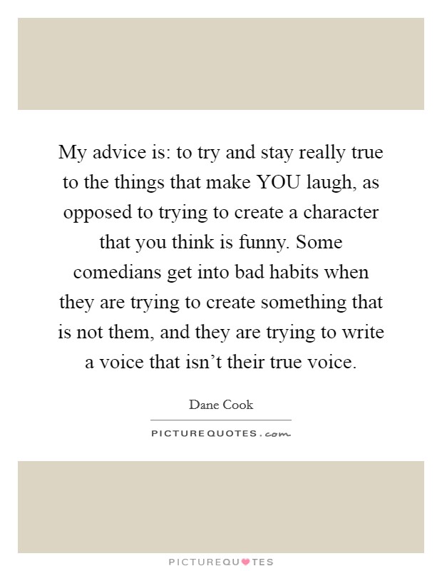 My advice is: to try and stay really true to the things that make YOU laugh, as opposed to trying to create a character that you think is funny. Some comedians get into bad habits when they are trying to create something that is not them, and they are trying to write a voice that isn't their true voice Picture Quote #1