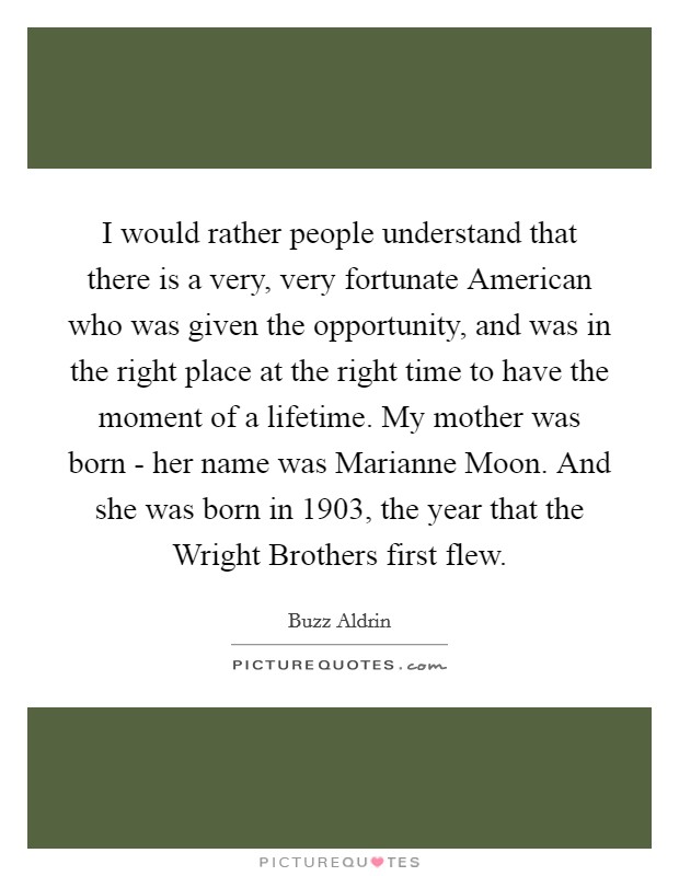 I would rather people understand that there is a very, very fortunate American who was given the opportunity, and was in the right place at the right time to have the moment of a lifetime. My mother was born - her name was Marianne Moon. And she was born in 1903, the year that the Wright Brothers first flew Picture Quote #1