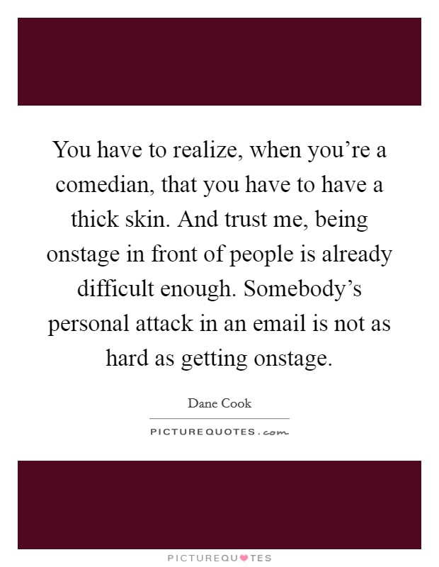 You have to realize, when you're a comedian, that you have to have a thick skin. And trust me, being onstage in front of people is already difficult enough. Somebody's personal attack in an email is not as hard as getting onstage Picture Quote #1