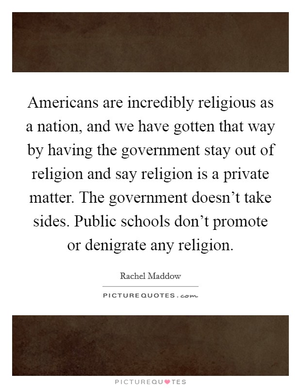 Americans are incredibly religious as a nation, and we have gotten that way by having the government stay out of religion and say religion is a private matter. The government doesn't take sides. Public schools don't promote or denigrate any religion Picture Quote #1