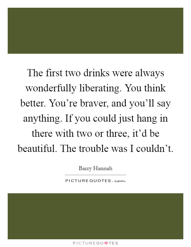The first two drinks were always wonderfully liberating. You think better. You're braver, and you'll say anything. If you could just hang in there with two or three, it'd be beautiful. The trouble was I couldn't Picture Quote #1