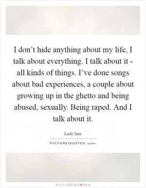 I don’t hide anything about my life, I talk about everything. I talk about it - all kinds of things. I’ve done songs about bad experiences, a couple about growing up in the ghetto and being abused, sexually. Being raped. And I talk about it Picture Quote #1