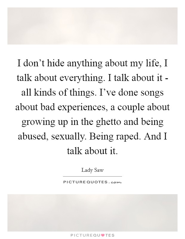I don't hide anything about my life, I talk about everything. I talk about it - all kinds of things. I've done songs about bad experiences, a couple about growing up in the ghetto and being abused, sexually. Being raped. And I talk about it Picture Quote #1