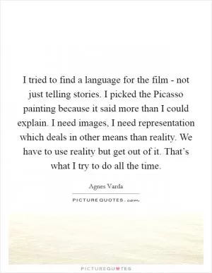 I tried to find a language for the film - not just telling stories. I picked the Picasso painting because it said more than I could explain. I need images, I need representation which deals in other means than reality. We have to use reality but get out of it. That’s what I try to do all the time Picture Quote #1