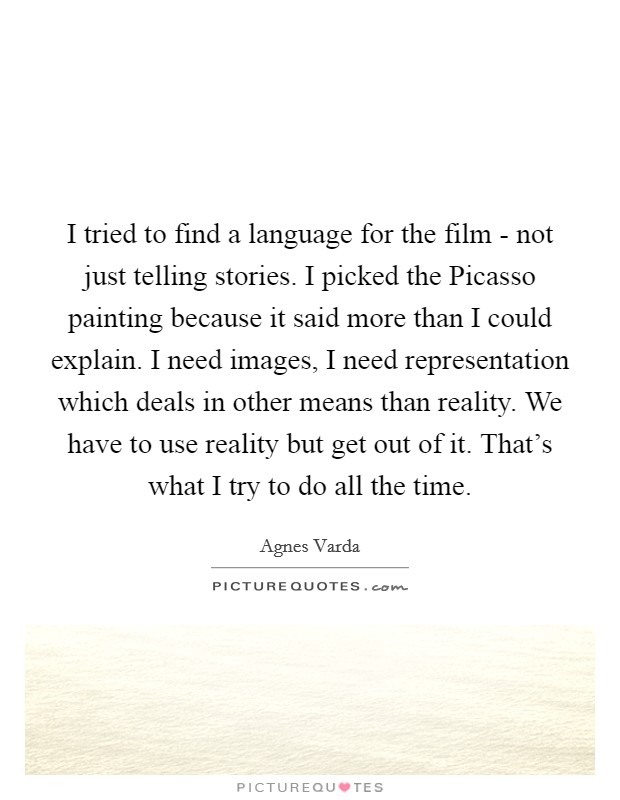 I tried to find a language for the film - not just telling stories. I picked the Picasso painting because it said more than I could explain. I need images, I need representation which deals in other means than reality. We have to use reality but get out of it. That's what I try to do all the time Picture Quote #1