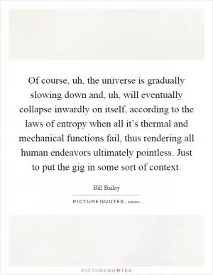 Of course, uh, the universe is gradually slowing down and, uh, will eventually collapse inwardly on itself, according to the laws of entropy when all it’s thermal and mechanical functions fail, thus rendering all human endeavors ultimately pointless. Just to put the gig in some sort of context Picture Quote #1