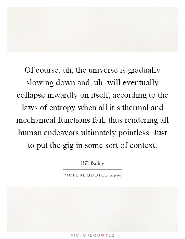 Of course, uh, the universe is gradually slowing down and, uh, will eventually collapse inwardly on itself, according to the laws of entropy when all it's thermal and mechanical functions fail, thus rendering all human endeavors ultimately pointless. Just to put the gig in some sort of context Picture Quote #1