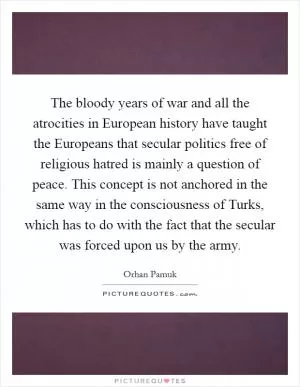 The bloody years of war and all the atrocities in European history have taught the Europeans that secular politics free of religious hatred is mainly a question of peace. This concept is not anchored in the same way in the consciousness of Turks, which has to do with the fact that the secular was forced upon us by the army Picture Quote #1