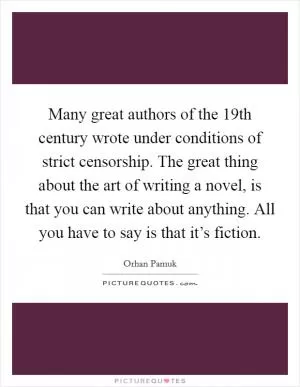 Many great authors of the 19th century wrote under conditions of strict censorship. The great thing about the art of writing a novel, is that you can write about anything. All you have to say is that it’s fiction Picture Quote #1