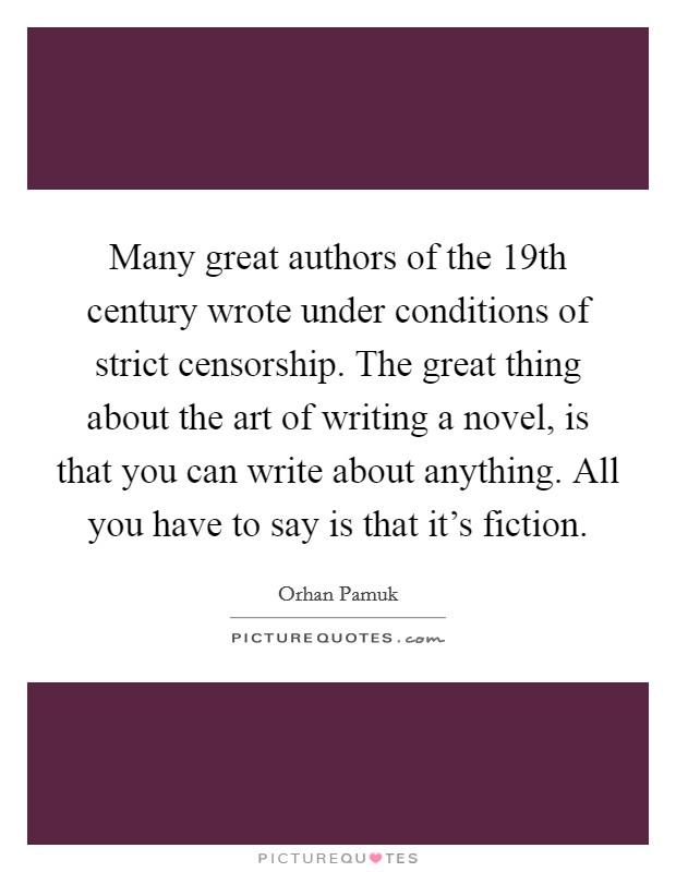 Many great authors of the 19th century wrote under conditions of strict censorship. The great thing about the art of writing a novel, is that you can write about anything. All you have to say is that it's fiction Picture Quote #1