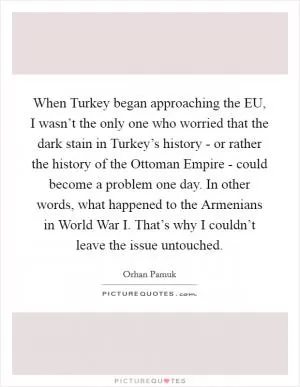When Turkey began approaching the EU, I wasn’t the only one who worried that the dark stain in Turkey’s history - or rather the history of the Ottoman Empire - could become a problem one day. In other words, what happened to the Armenians in World War I. That’s why I couldn’t leave the issue untouched Picture Quote #1