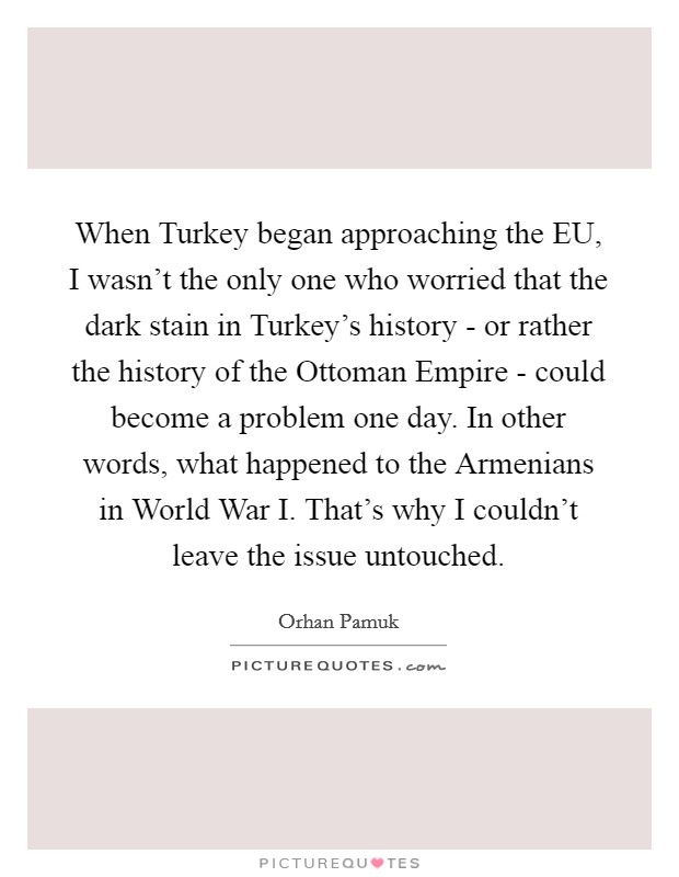 When Turkey began approaching the EU, I wasn't the only one who worried that the dark stain in Turkey's history - or rather the history of the Ottoman Empire - could become a problem one day. In other words, what happened to the Armenians in World War I. That's why I couldn't leave the issue untouched Picture Quote #1