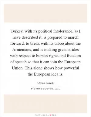 Turkey, with its political intolerance, as I have described it, is prepared to march forward, to break with its taboo about the Armenians, and is making great strides with respect to human rights and freedom of speech so that it can join the European Union. This alone shows how powerful the European idea is Picture Quote #1