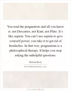You read the pragmatists and all you know is: not Descartes, not Kant, not Plato. It’s like aspirin. You can’t use aspirin to give yourself power, you take it to get rid of headaches. In that way, pragmatism is a philosophical therapy. It helps you stop asking the unhelpful questions Picture Quote #1