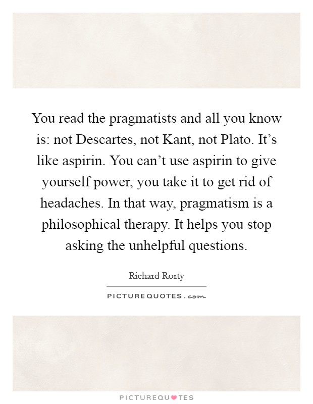 You read the pragmatists and all you know is: not Descartes, not Kant, not Plato. It's like aspirin. You can't use aspirin to give yourself power, you take it to get rid of headaches. In that way, pragmatism is a philosophical therapy. It helps you stop asking the unhelpful questions Picture Quote #1