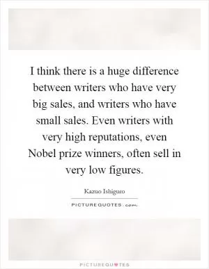 I think there is a huge difference between writers who have very big sales, and writers who have small sales. Even writers with very high reputations, even Nobel prize winners, often sell in very low figures Picture Quote #1