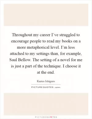 Throughout my career I’ve struggled to encourage people to read my books on a more metaphorical level. I’m less attached to my settings than, for example, Saul Bellow. The setting of a novel for me is just a part of the technique. I choose it at the end Picture Quote #1