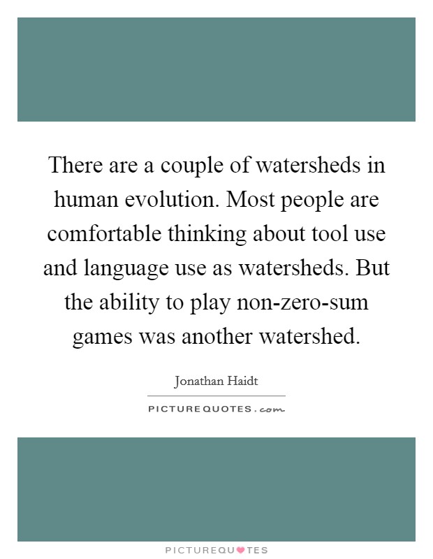 There are a couple of watersheds in human evolution. Most people are comfortable thinking about tool use and language use as watersheds. But the ability to play non-zero-sum games was another watershed Picture Quote #1