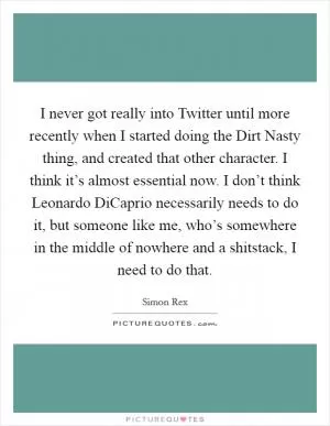 I never got really into Twitter until more recently when I started doing the Dirt Nasty thing, and created that other character. I think it’s almost essential now. I don’t think Leonardo DiCaprio necessarily needs to do it, but someone like me, who’s somewhere in the middle of nowhere and a shitstack, I need to do that Picture Quote #1