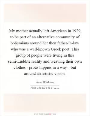 My mother actually left American in 1929 to be part of an alternative community of bohemians around her then father-in-law who was a well-known Greek poet. This group of people were living in this semi-Luddite reality and weaving their own clothes - proto-hippies in a way- -but around an artistic vision Picture Quote #1