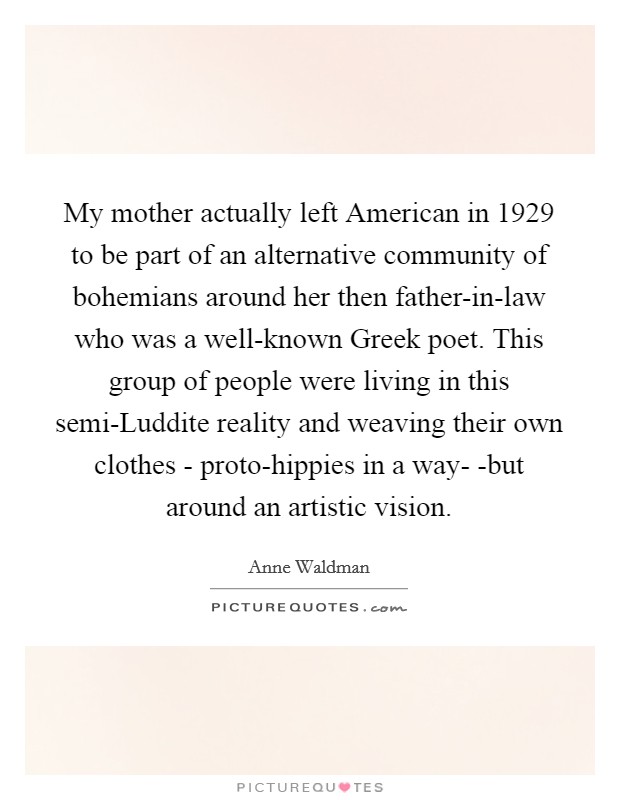 My mother actually left American in 1929 to be part of an alternative community of bohemians around her then father-in-law who was a well-known Greek poet. This group of people were living in this semi-Luddite reality and weaving their own clothes - proto-hippies in a way- -but around an artistic vision Picture Quote #1