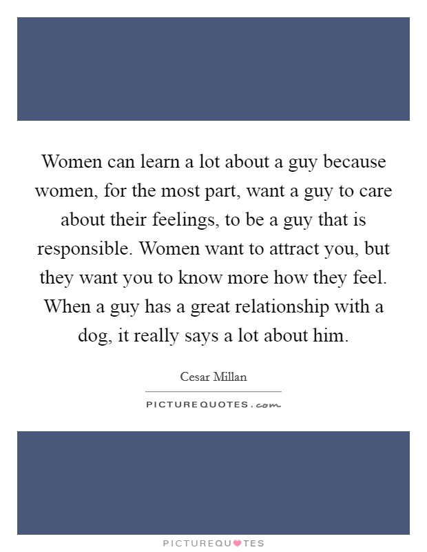 Women can learn a lot about a guy because women, for the most part, want a guy to care about their feelings, to be a guy that is responsible. Women want to attract you, but they want you to know more how they feel. When a guy has a great relationship with a dog, it really says a lot about him Picture Quote #1