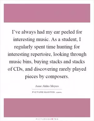 I’ve always had my ear peeled for interesting music. As a student, I regularly spent time hunting for interesting repertoire, looking through music bins, buying stacks and stacks of CDs, and discovering rarely played pieces by composers Picture Quote #1