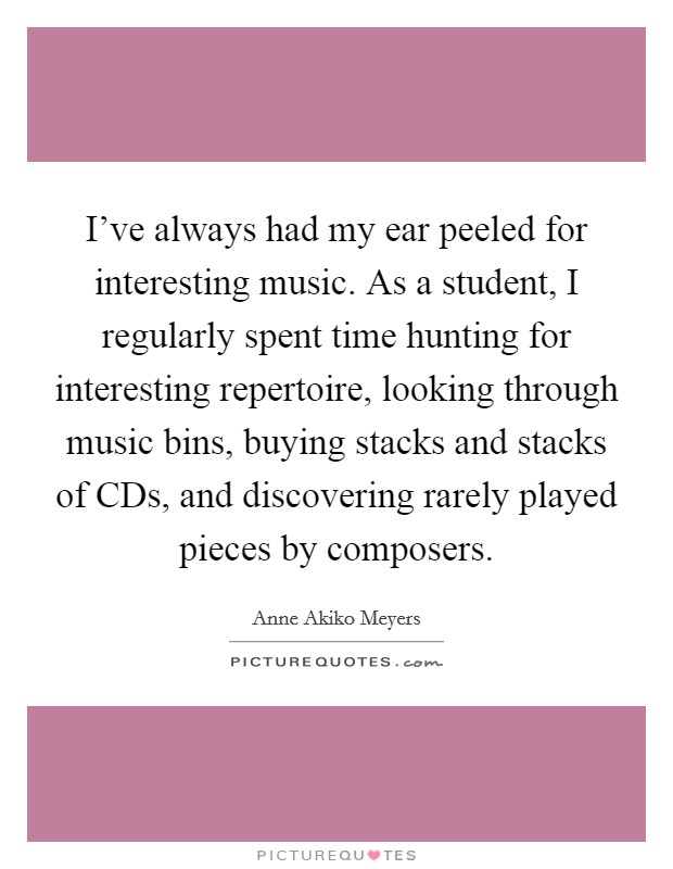 I've always had my ear peeled for interesting music. As a student, I regularly spent time hunting for interesting repertoire, looking through music bins, buying stacks and stacks of CDs, and discovering rarely played pieces by composers Picture Quote #1