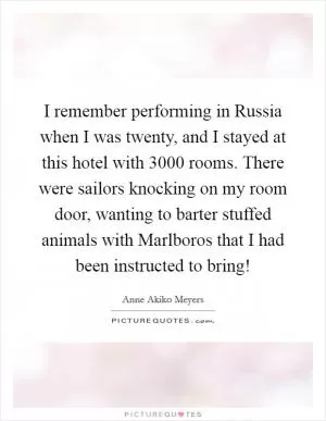 I remember performing in Russia when I was twenty, and I stayed at this hotel with 3000 rooms. There were sailors knocking on my room door, wanting to barter stuffed animals with Marlboros that I had been instructed to bring! Picture Quote #1