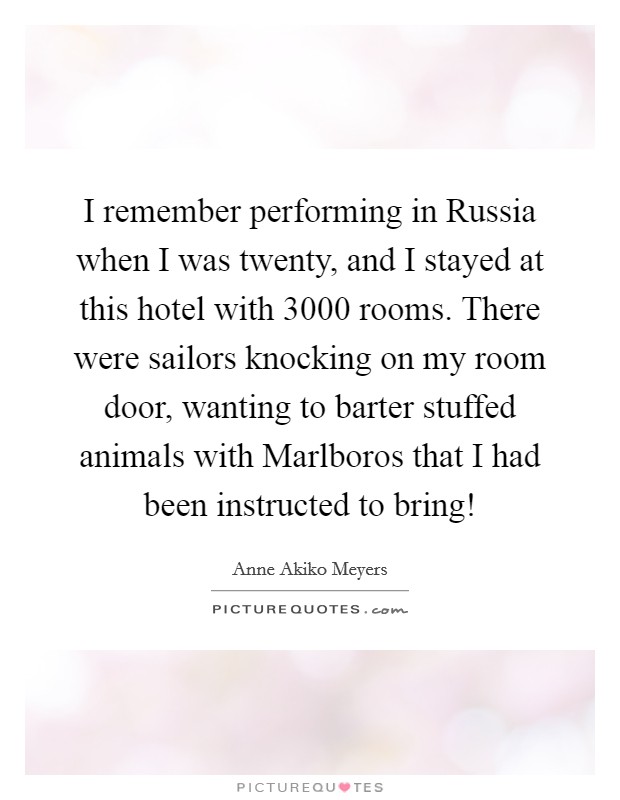 I remember performing in Russia when I was twenty, and I stayed at this hotel with 3000 rooms. There were sailors knocking on my room door, wanting to barter stuffed animals with Marlboros that I had been instructed to bring! Picture Quote #1