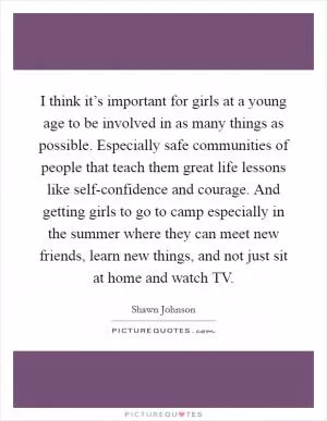 I think it’s important for girls at a young age to be involved in as many things as possible. Especially safe communities of people that teach them great life lessons like self-confidence and courage. And getting girls to go to camp especially in the summer where they can meet new friends, learn new things, and not just sit at home and watch TV Picture Quote #1
