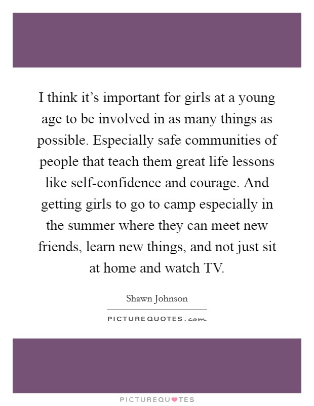 I think it's important for girls at a young age to be involved in as many things as possible. Especially safe communities of people that teach them great life lessons like self-confidence and courage. And getting girls to go to camp especially in the summer where they can meet new friends, learn new things, and not just sit at home and watch TV Picture Quote #1