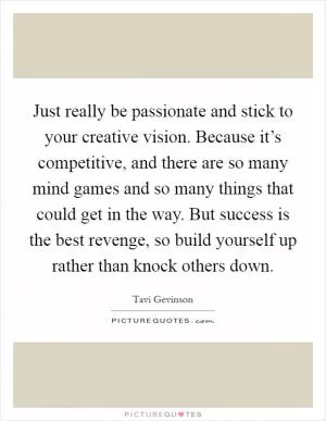Just really be passionate and stick to your creative vision. Because it’s competitive, and there are so many mind games and so many things that could get in the way. But success is the best revenge, so build yourself up rather than knock others down Picture Quote #1