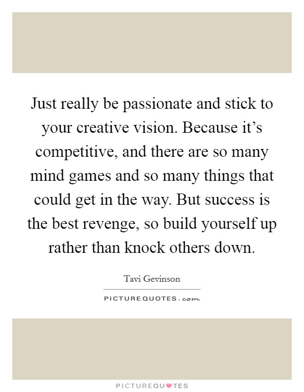 Just really be passionate and stick to your creative vision. Because it's competitive, and there are so many mind games and so many things that could get in the way. But success is the best revenge, so build yourself up rather than knock others down Picture Quote #1