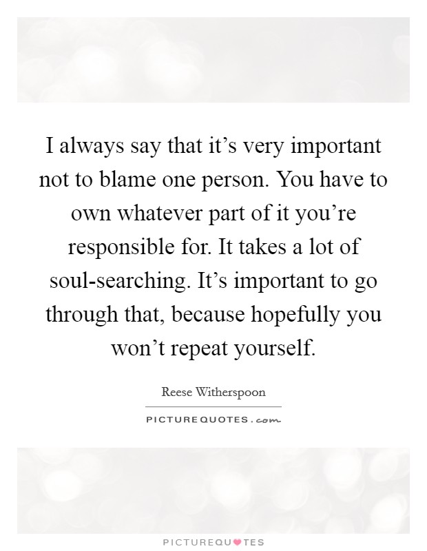 I always say that it's very important not to blame one person. You have to own whatever part of it you're responsible for. It takes a lot of soul-searching. It's important to go through that, because hopefully you won't repeat yourself Picture Quote #1