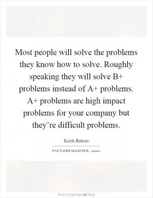 Most people will solve the problems they know how to solve. Roughly speaking they will solve B  problems instead of A  problems. A  problems are high impact problems for your company but they’re difficult problems Picture Quote #1