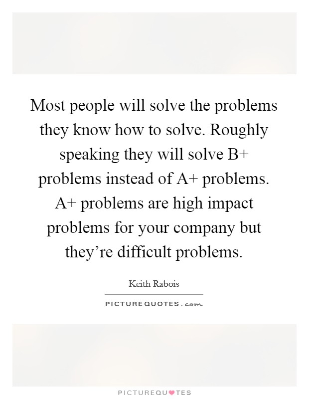 Most people will solve the problems they know how to solve. Roughly speaking they will solve B  problems instead of A  problems. A  problems are high impact problems for your company but they're difficult problems Picture Quote #1