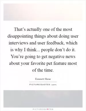 That’s actually one of the most disappointing things about doing user interviews and user feedback, which is why I think... people don’t do it. You’re going to get negative news about your favorite pet feature most of the time Picture Quote #1