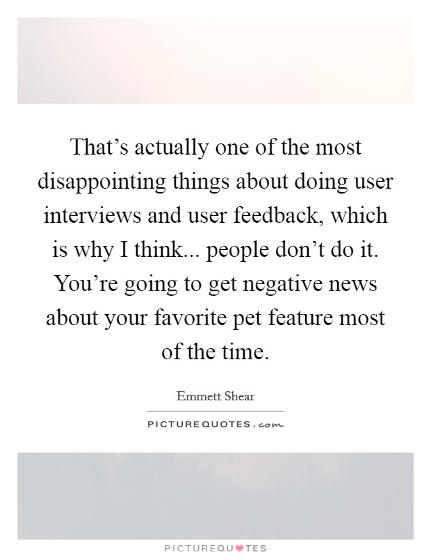 That's actually one of the most disappointing things about doing user interviews and user feedback, which is why I think... people don't do it. You're going to get negative news about your favorite pet feature most of the time Picture Quote #1
