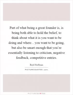 Part of what being a great founder is, is being both able to hold the belief, to think about what it is you want to be doing and where... you want to be going, but also be smart enough that you’re essentially listening to criticism, negative feedback, competitive entries Picture Quote #1