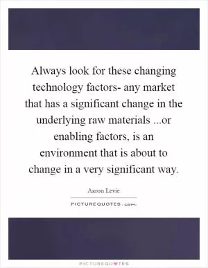 Always look for these changing technology factors- any market that has a significant change in the underlying raw materials ...or enabling factors, is an environment that is about to change in a very significant way Picture Quote #1